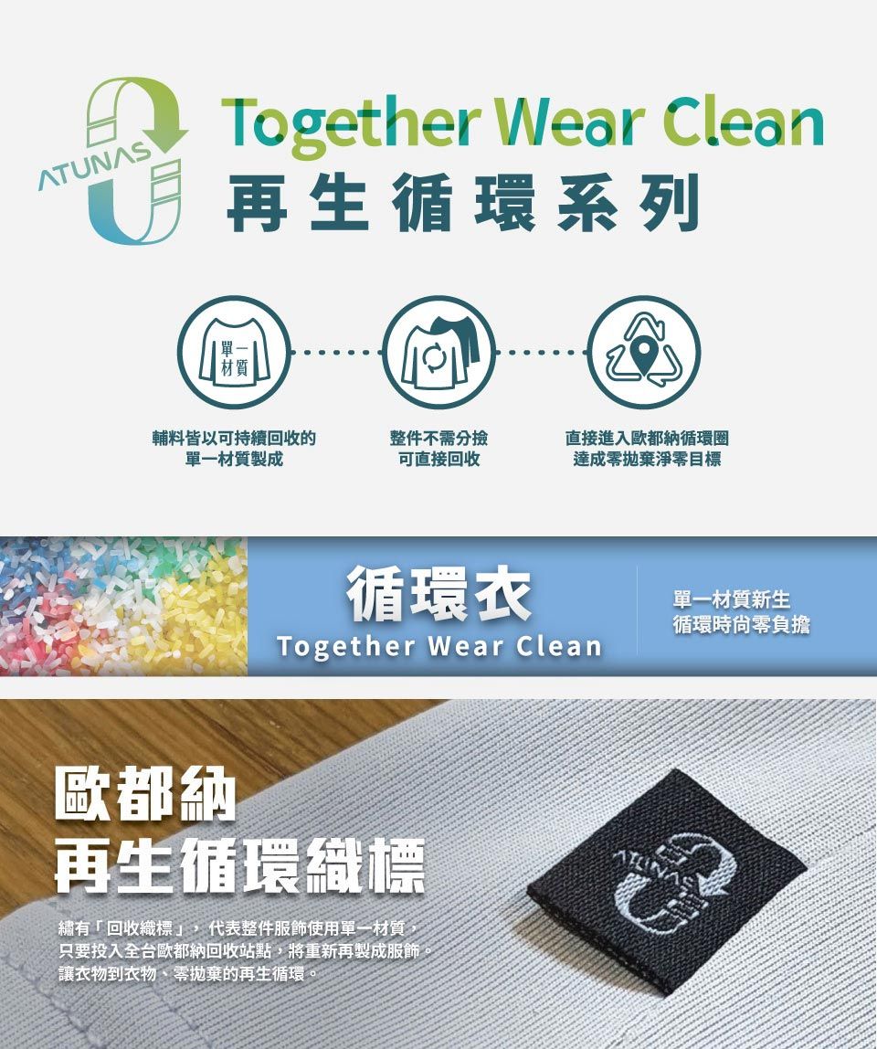 ATUNASTogether Wear Clean再生循環系列輔料皆以可持續回收的單一材質製成整件不需分撿可直接回收直接進入歐都納循環圈達成零拋棄淨零目標循環衣Together Wear Clean歐都納再生循環織標繡有「回收織標」,代表整件服飾使用單一材質只要投入全台歐都納回收站點,將重新再製成服飾讓衣物到衣物、零拋棄的再生循環。單一材質新生循環時零負擔