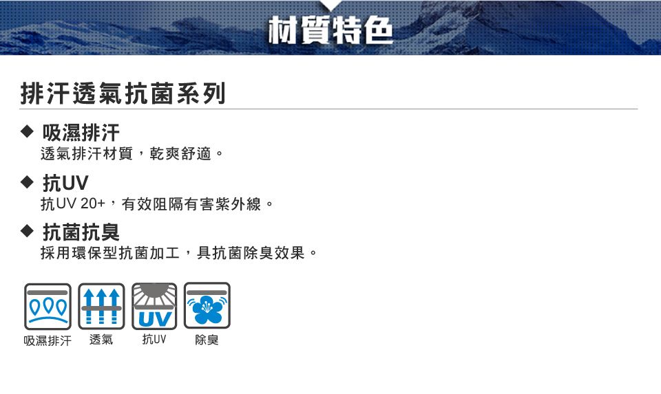 排汗透氣抗菌系列吸濕排汗透氣排汗材質,乾爽舒適。抗UV抗UV 20+,有效阻隔有害紫外線。♦ 抗菌抗臭材質特色採用環保型抗菌加工,具抗菌除臭效果。UV吸濕排汗透氣抗UV除臭