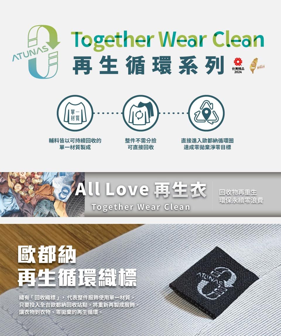 ATUNASTogether Wear lean再生循環系列 台灣精品2024材質輔料皆以可持續回收的單一材質製成整件不需分撿可直接回收直接進入歐都納循環圈達成淨零目標C All Love 再生衣歐都納Together Wear Clean再生循環織標繡有「回收織標」,代表整件服飾使用單一材質,只要投入全台歐都納回收站點,將重新再製成服飾,讓衣物到衣物、零拋棄的再生循環。回收物再重生環保永續零浪費