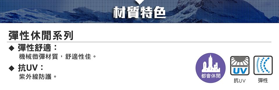 彈性休閒系列彈性舒適:機械微彈材質,舒適性佳。抗UV:紫外線防護。材質特色UV都會休閒抗UV彈性