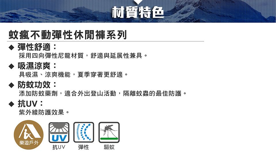 材質特色蚊瘋不動彈性休閒褲系列彈性舒適:採用四向彈性尼龍材質,舒適與延展性兼具。吸濕涼爽:具吸濕、涼爽機能,夏季穿著更舒適。防蚊功效:添加防蚊藥劑,適合外出登山活動,隔離蚊蟲的最佳防護。抗UV:紫外線防護效果。UV樂遊戶外抗UV彈性驅蚊