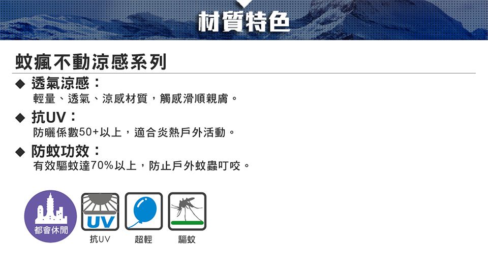 材質特色蚊瘋不動涼感系列透氣涼感:輕量、透氣、涼感材質,觸感滑順親膚。抗UV:防曬係數50+以上,適合炎熱戶外活動。防蚊功效:有效驅蚊70%以上,防止戶外蚊蟲叮咬。UV都會休閒抗UV超輕驅蚊