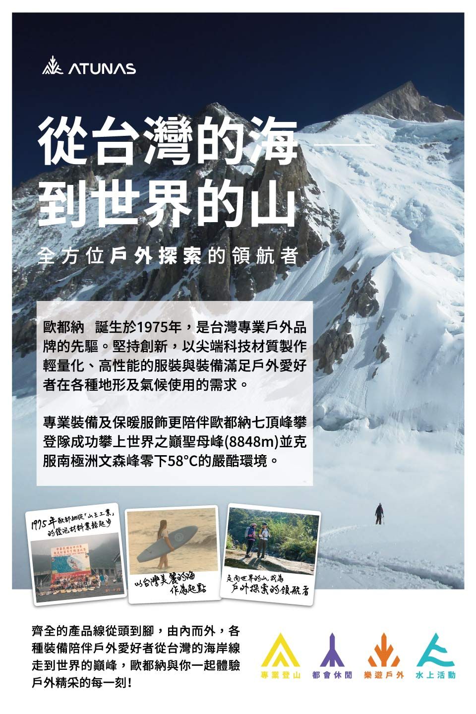 ATUNAS從台灣海到世界全方位戶外探索的領航者歐都 誕生於1975年是台灣專業戶外品牌的先驅。堅持創新,以尖端科技材質製作輕量化、高性能的服裝與裝備滿足戶外愛好者在各種地形及氣候使用的需求。專業裝備及保暖服飾更陪伴歐都納七頂峰攀登隊成功攀上世界之巔聖母峰(8848m)並克服南極洲文森峰零下58的嚴酷環境。1975年歐都納山王工業的發泡材料以台灣美麗的海起點走向世界的山,戶外探索的領航者齊全的產品線從頭到腳,由內而外,各種裝備陪伴戶外愛好者從台灣的海岸線走到世界的巔峰,歐都納與你一起體驗戶外精采的每一刻!專業登山 都會休閒 樂遊戶外 水上活動