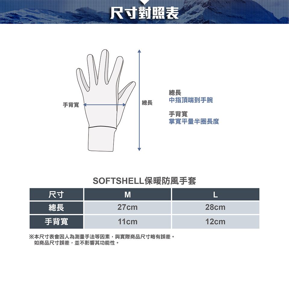 尺寸對照表總長手背寬總長中指頂端到手腕手背寬掌寬平量半圈長度尺寸總長手背寬SOFTSHELL保暖防風手套M27cm11cm※本尺寸表會因人為測量手法等因素,與實際商品尺寸略有誤差。如商品尺寸誤差,並不影響其功能性。L28cm12cm