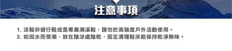 注意事項1. 涼鞋非健行鞋或是專業溯溪鞋,請勿於高強度戶外活動使用。2. 如因水而受潮,放在陰涼處陰乾,固定清理鞋床能保持乾淨無味。