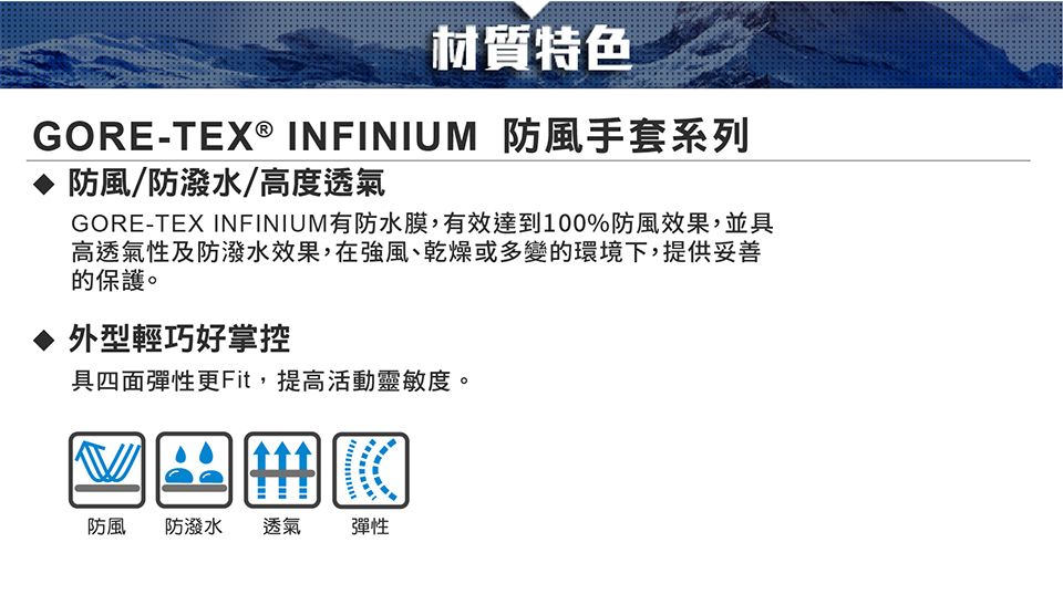 材質特色GORE-TEX® INFINIUM 防風手套系列防風/防潑水/高度透氣GORE-TEX INFINIUM有防水膜,有效達到100%防風效果,並具高透氣性及防潑水效果,在強風、乾燥或多變的環境下,提供妥善的保護。外型輕巧好掌控具四面彈性更Fit,提高活動靈敏度。防風 防潑水透氣彈性