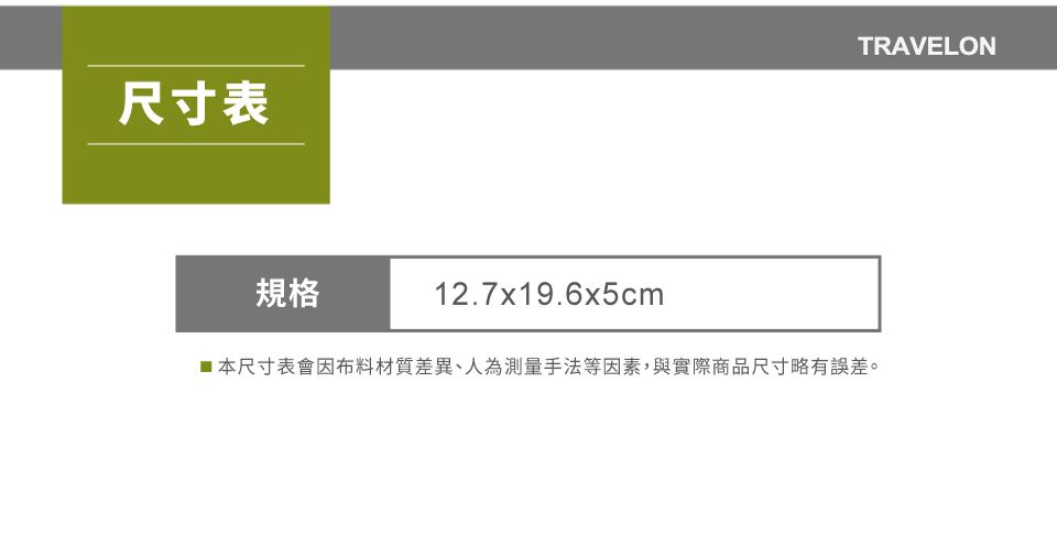 尺寸表規格12.7x19.6x5cmTRAVELON■本尺寸表會因布料材質差異、人為測量手法等因素,與實際商品尺寸略有誤差。