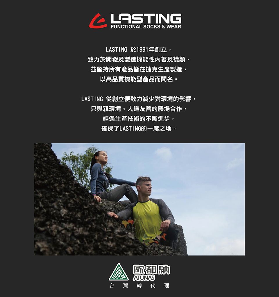 FUNCTIONAL SOCKS & WEARLASTING 於1991年創立,致力於開發及製造機能性內著及襪類,並堅持所有產品皆在捷克生產製造,以高品質機能型產品而聞名。LASTING 從創立便致力減少對環境的影響,只與親環境、人道友善的農場合作,經過生產技術的不斷進步,確保了LASTING的一席之地。歐都ATUNAS台灣總 代理