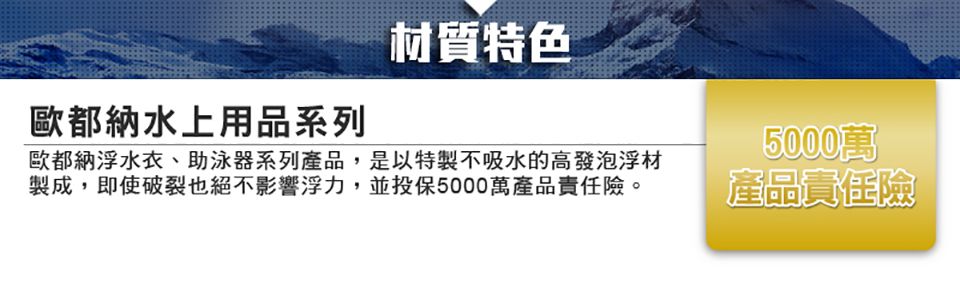歐都納水上用品系列材質特色歐都納浮水衣、助泳器系列產品,是以特製不吸水的高發泡浮材製成,即使破裂也絕不影響浮力,並投保5000萬產品責任險。5000萬產品責任險