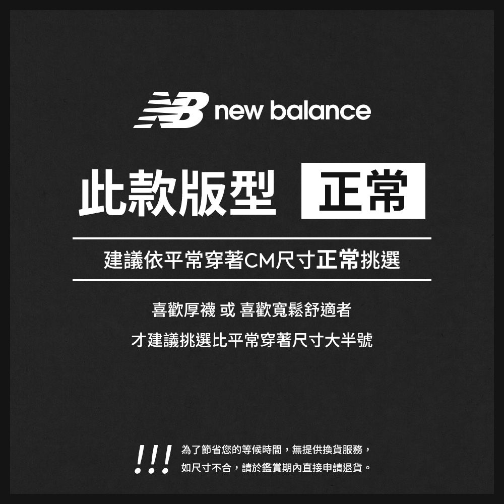 new balance此款版型 正常建議依平常穿著CM尺寸正常挑選喜歡厚襪 或 喜歡寬鬆舒適者才建議挑選比平常穿著尺寸大半號!!!為了節省您的等候時間,無提供換貨服務,如尺寸不合,請於鑑賞期內直接申請退貨。