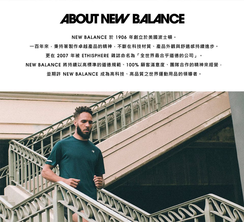 ABOUT NEW BALANCENEW BALANCE 於 1906 年創立於美國波士頓。一百年來秉持著製作卓越產品的精神不斷在科技材質、產品外觀與舒適感持續進步。更在 2007 年被 ETHISPHERE 雜誌命名為「全世界最合乎道德的公司」。NEW BALANCE 將持續以高標準的道德規範、100%顧客滿意度、團隊合作的精神來經營,並期許 NEW BALANCE 成為高科技、高品質之世界運動用品的領導者。