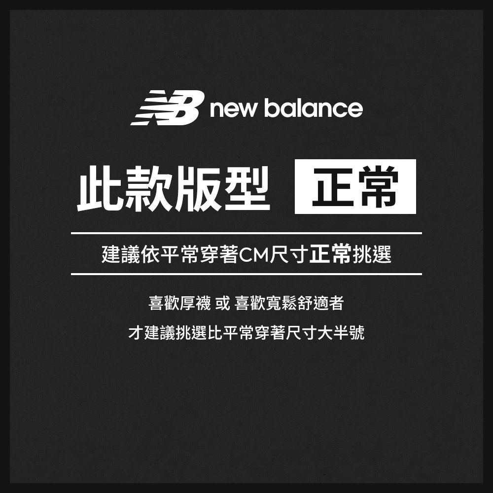 new balance此款版型 正常建議依平常穿著CM尺寸正常挑選喜歡厚襪 或 喜歡寬鬆舒適者才建議挑選比平常穿著尺寸大半號