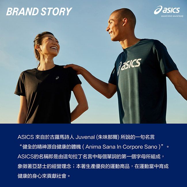 BRAND STORYASICS 來自於古羅馬詩人 Juvenal (朱味那爾)所說的一句名言“健全的精神源自健康的體魄(Anima Sana In Corpore Sano)”ASICS的名稱即是由這句拉丁名言中每個單詞的第一個字母所組成象徵著亞瑟士的經營理念;本著生產優良的運動商品,在運動當中育成健康的身心來貢獻社會。sound mind, sound body