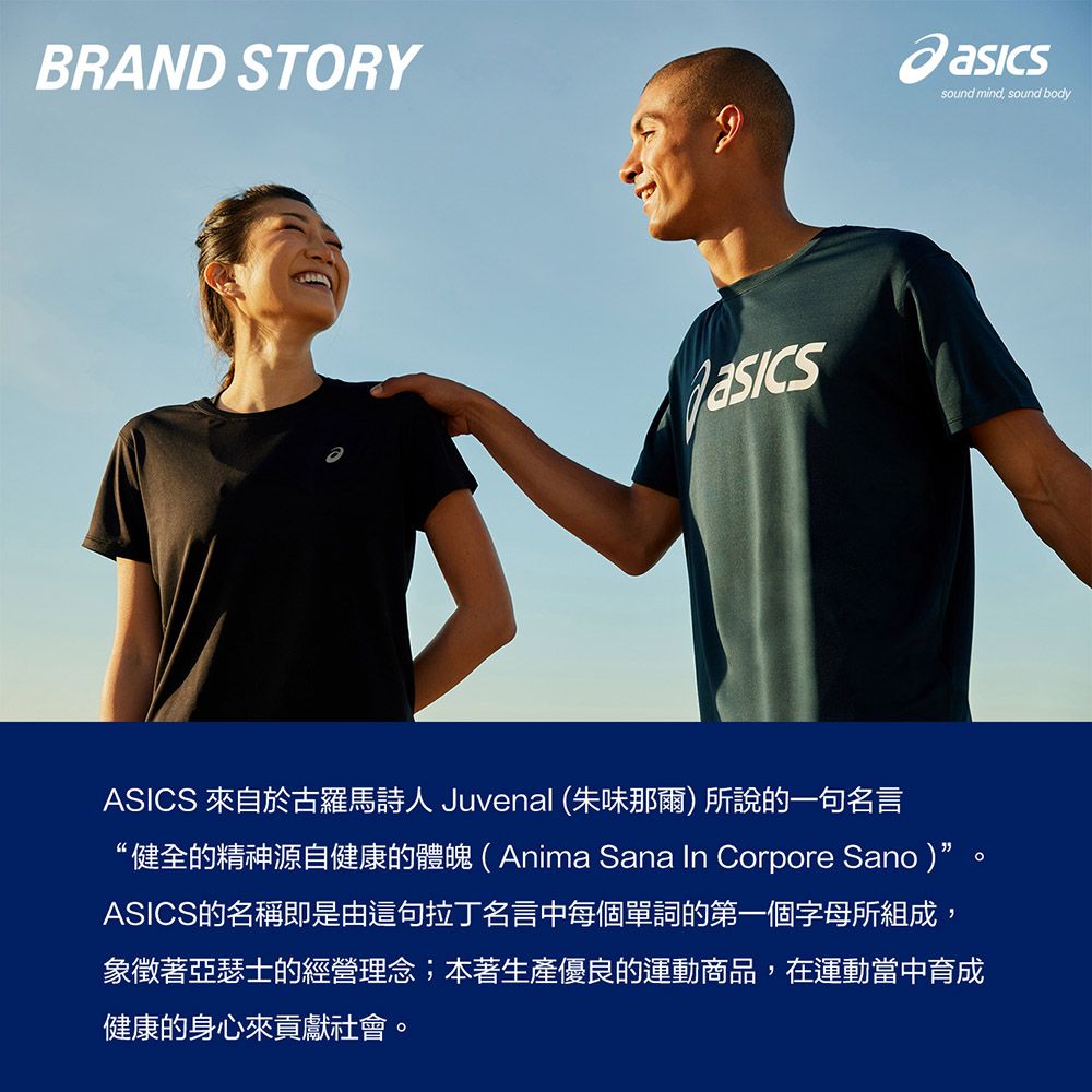 BRAND STORYASICS 來自於古羅馬詩人 Juvenal (朱味那爾)所說的一句名言健全的精神源自健康的體魄(Anima Sana In Corpore Sano)ASICS的名稱即是由這句拉丁名言中每個單詞的第一個字母所組成,象徵著亞瑟士的經營理念;本著生產優良的運動商品,在運動當中育成健康的身心來貢獻社會。sound mind, sound body