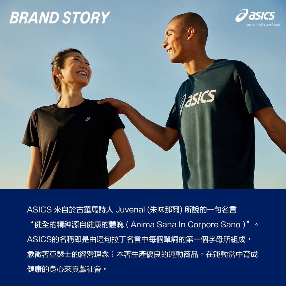 BRAND STORYASICS 來自於古羅馬詩人 Juvenal (朱味那爾)所說的一句名言“健全的精神源自健康的體魄(Anima Sana In Corpore Sano)ASICS的名稱即是由這句拉丁名言中每個單詞的第一個字母所組成,象徵著亞瑟士的經營理念;本著生產優良的運動商品,在運動當中育成健康的身心來貢獻社會。sound mind, sound body