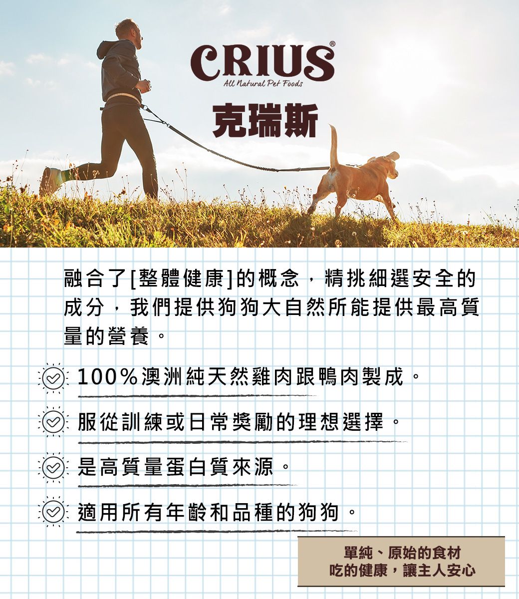 CRIUSAll  Pet Foods克瑞斯融合了[整體健康]的概念,精挑細選安全的成分,我們提供狗狗大自然所能提供最高質量的營養。100%澳洲純天然雞肉跟鴨肉製成。服從訓練或日常獎勵的理想選擇。是高質量蛋白質來源。適用所有年齡和品種的狗狗。單純、原始的食材吃的健康,讓主人安心