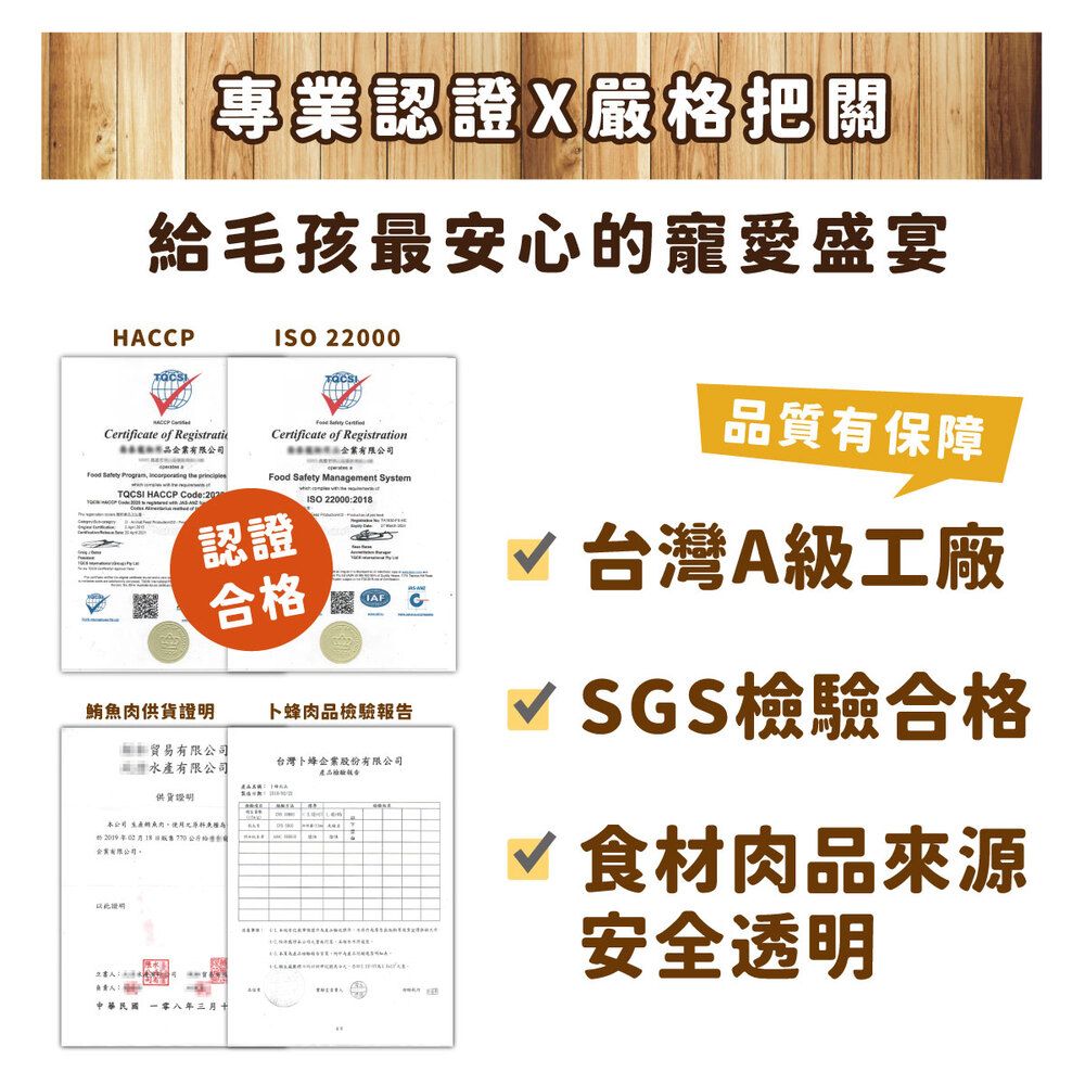 專業認證X嚴把關給毛孩最安心寵愛盛宴HCCP ficate of RegistratiISO 2000  CertiCertificate of Registration  Management SystemISO 22000208有限公司Food Safety ,   TQCSI HACCP Code:認證合格鮪魚肉供貨卜蜂肉報貿易有限公司品有限公司台灣卜蜂股份有限公司產品檢驗告: 1供貨證明本公司的產A年2格企業有限公司證明水品質有保障台灣A級工廠SGS檢驗合格√ 食材肉品來源安全透明中華民國 八年三月。