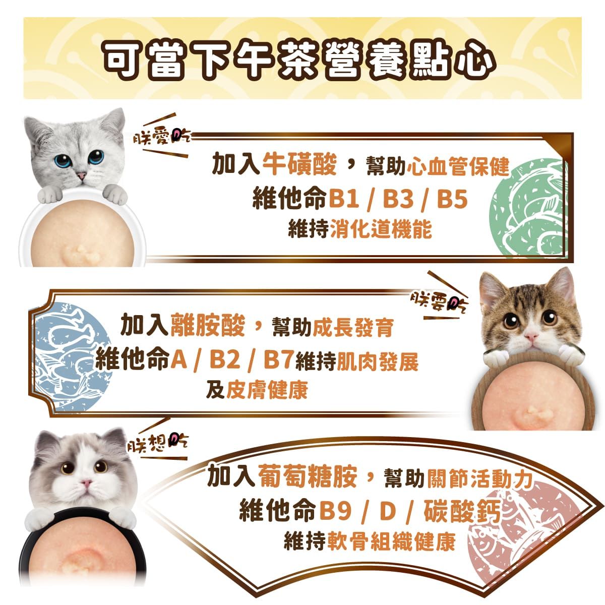 可當下午茶營養點心愛吃加入牛磺酸幫助心血管保健維他命B1/B3 / B5維持消化道機能加入離胺酸,幫助成長發育維他命A/B2/B7維持肌肉發展想吃及皮膚健康加入葡萄糖胺,幫助關節活動維他命B9/D/碳酸鈣維持軟骨組織健康