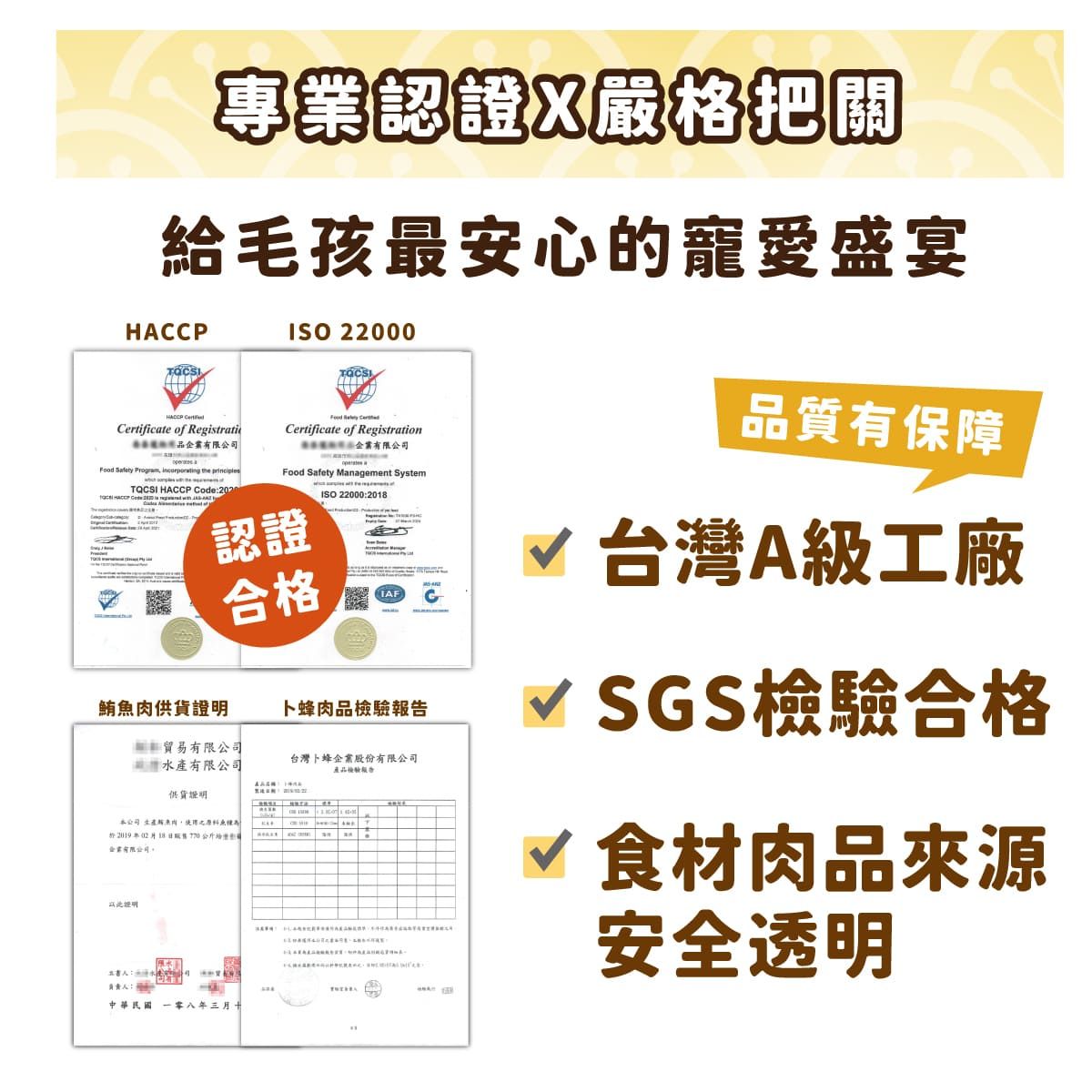 專業認證嚴格把關給毛孩最安心的寵愛盛宴HCCPISO 2000Certificate of Registratio  Certificate of Registration有限公司Food  Management SystemISO 22000201有限公司Food Safety   the TQCSI HACCP Code:2020認證合格鮪肉卜蜂肉品檢驗貿易有限公司水產有限公司台灣卜蜂企業股份有限公司產品檢驗報告A供貨本公司魚28企業有限公司證明負責:中華民國八年三月。品質有保障√ 台灣A級工廠√ SGS檢驗合格√ 食材肉品來源安全透明