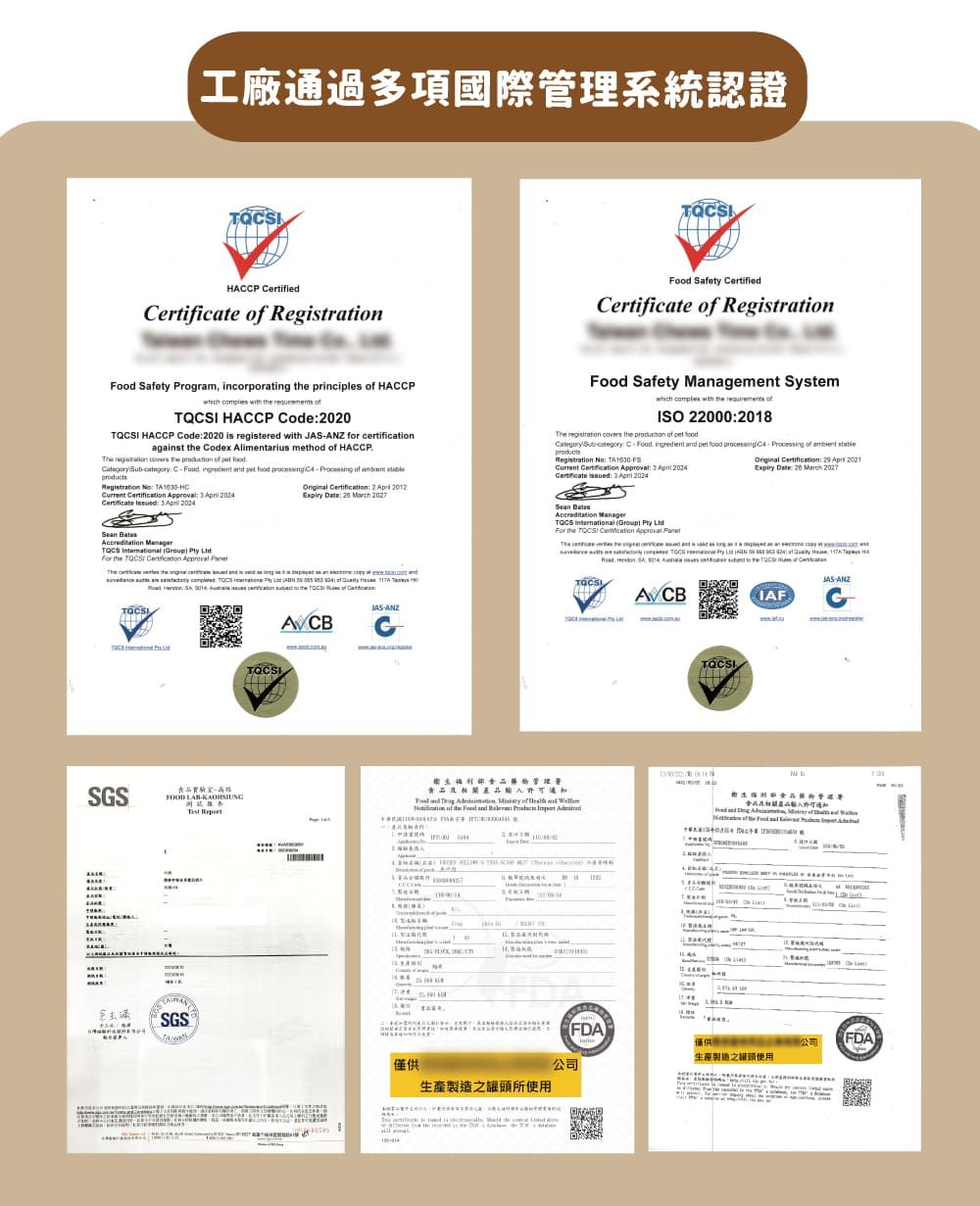 工廠通過多項國際系統認證HAP ertified   Safety Certified  Registration Safety Program incorporating  principles  HACCP     I HACCP Co20 HACCP Code 2020 is registered with ANZ for certificationagainst  Codex Alimentarius method  HACCP         C       Registration        Certificate    2024  2  202Expiry Date    Safety Management Systemwhich  with the  ofISO 220002018The   the  of   Sub CFood  and pet food   of  Registration  TA160  :   2024Certificate : 3  2024       :   Expiry Date: 20  Sean  ManagerTQCS International Group)  L the   Approval SGS LAB SGSJASANZ the   Approval           1  ,   наACBFood and    of 衛生部食管理品 de      -    僅供生產之罐所使用TQCSIJAS-ANZIAFCFDA僅供公司FDA生產製造之頭使用公司