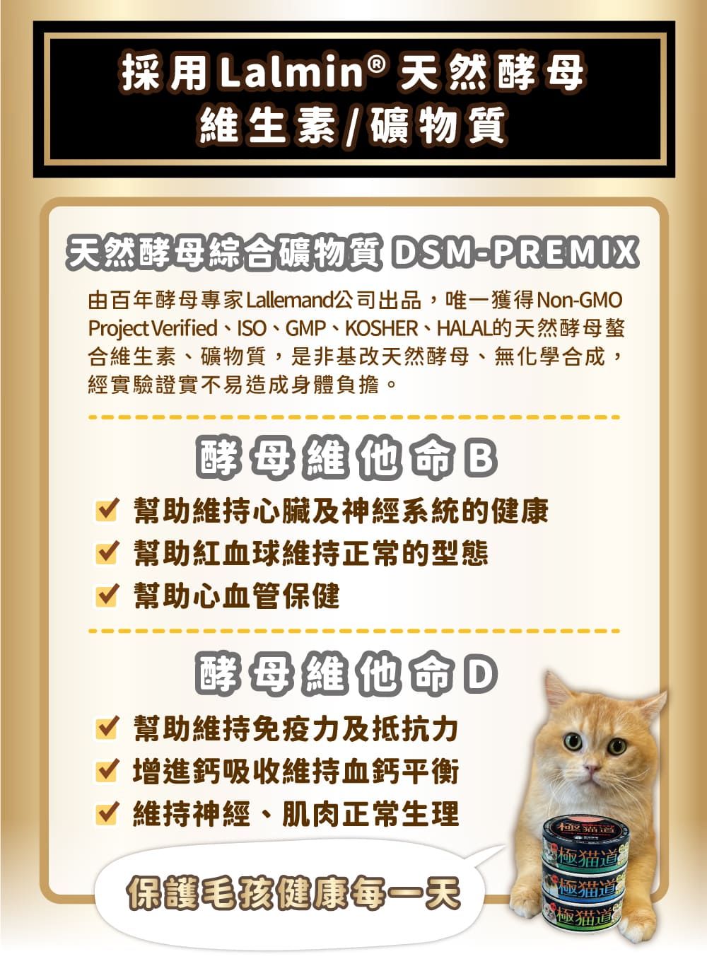採用 Lalmin 天然酵母維生素/礦物質天然酵母綜合礦物質 DSMPREMIX由百年酵母專家Lallemand公司出品,唯一獲得Non-GMOProject Verified、ISO、GMP、KOSHER、HALAL的天然酵母螯合維生素、礦物質,是非基改天然酵母、無化學合成,經實驗證實不易造成身體負擔。酵母維他命幫助維持心臟及神經系統的健康√ 幫助紅血球維持正常的型態√ 幫助心血管保健酵母維他命D√ 幫助維持免疫力及抵抗力√ 增進鈣吸收維持血鈣平衡√ 維持神經、肌肉正常生理保護毛健康每一天極道極猫道極猫道®