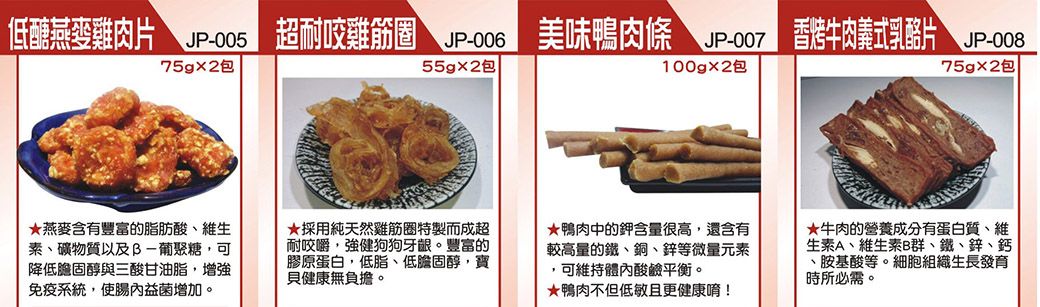 低醣燕麥雞肉片JP-00575gx2包超耐雞筋圈  美味鴨肉條 JP-007香烤牛肉義式乳酪片 JP-00855g2包100gx2包75gx2包燕麥含有豐富的脂肪酸維生素、礦物質以及B-葡聚糖,可降低膽固醇與三酸甘油脂,增強免疫系統,益菌增加。採用純天然雞筋圈特製而成超耐咬嚼,強健狗狗牙龈。豐富的膠原蛋白,低脂、低膽固醇,寶貝健康無負擔。鴨肉中的鉀含量很高,還含有較高量的鐵、銅、鋅等微量元素,可維持體內酸鹼平衡。鴨肉不但低敏且更健康唷!★牛肉的營養成分有蛋白質、維生素A、維生素B群、鐵、鋅、鈣、胺基酸等。細胞組織生長發育時所必需。