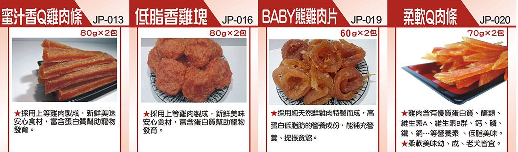 低脂雞塊 JP-013BABY雞片香肉包包採用上等雞肉製成,新鮮美味安心食材,富含蛋白質幫助寵物發育。採用上等雞肉製成,新鮮美味安心食材,富含蛋白質幫助寵物發育。JP-01960gx2包柔軟Q肉條JP-020包★採用純天然鮮雞肉特製而成,高蛋白低脂肪的營養成份,能補充營養、提振食慾。★雞肉含有優質蛋白質、醣類、維生素A、維生素B群、鈣、磷、鐵、銅…等營養素、低脂美味。★柔軟美味幼、成、老犬皆宜。