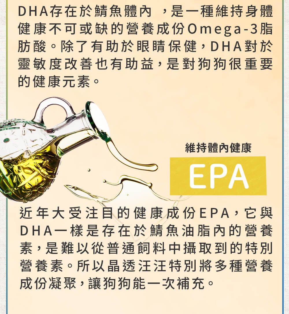 DHA存在於鯖魚體內,是一種維持身體健康不可或缺的營養成份Omega-3脂肪酸。除了有助於眼睛保健,DHA對於靈敏度改善也有助益,是對狗狗很重要的健康元素。維持體內健康EPA近年大受注目的健康成份EPA,它與DHA一樣是存在於鯖魚油脂內的營養素,是難以從普通飼料中攝取到的特別營養素。所以晶透汪汪特別將多種營養成份凝聚,讓狗狗能一次補充。