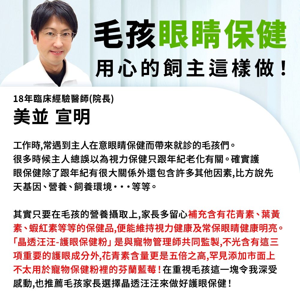 毛孩眼睛保健用心的飼主這樣做!18年臨床經驗醫師(院長)並 宣明工作時,常遇到主人在意眼睛保健而帶來就診的毛孩們。很多時候主人總誤以為視力保健只跟年紀有關。確實護眼保健除了跟年紀有很大關係外還包含許多其他因素,比方說先天基因、營養、飼養環境等等。其實只要在毛孩的營養攝取上,家長多留心補充含有花青素、葉黃素、蝦紅素等等的保健品,便能維持視力健康及常保眼睛健康明亮。「晶透汪汪-護眼保健粉」是與寵物管理師共同監製,不光含有這三項重要的護眼成分外,花青素含量更是五倍之高,罕見添加市面上不太用於寵物保健粉裡的芬蘭藍莓!在重視毛孩這一塊令我深受感動,也推薦毛孩家長選擇晶透汪汪來做好護眼保健!
