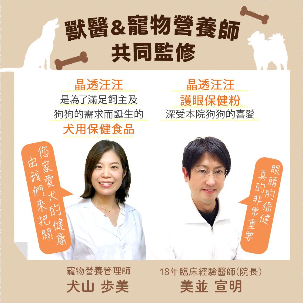 獸醫&寵物營養師 共同監修晶透汪汪晶透汪汪護眼粉是為了滿足飼主及狗狗需求而誕生犬用保健食品深受本院狗狗喜愛的寵物營養管理師犬山 歩的保健的的18年臨床經驗醫師(院長)美 宣明