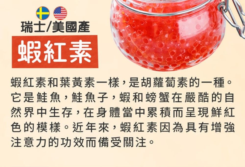 瑞士/美國產蝦紅素蝦紅素和葉黃素一樣,是胡蘿蔔素的一種它是鮭魚,鮭魚子,蝦和螃蟹在嚴酷的自然界中生存,在身體當中累積而呈現鮮紅色的模樣。近年來,蝦紅素因為具有增強注意力的功效而備受關注。