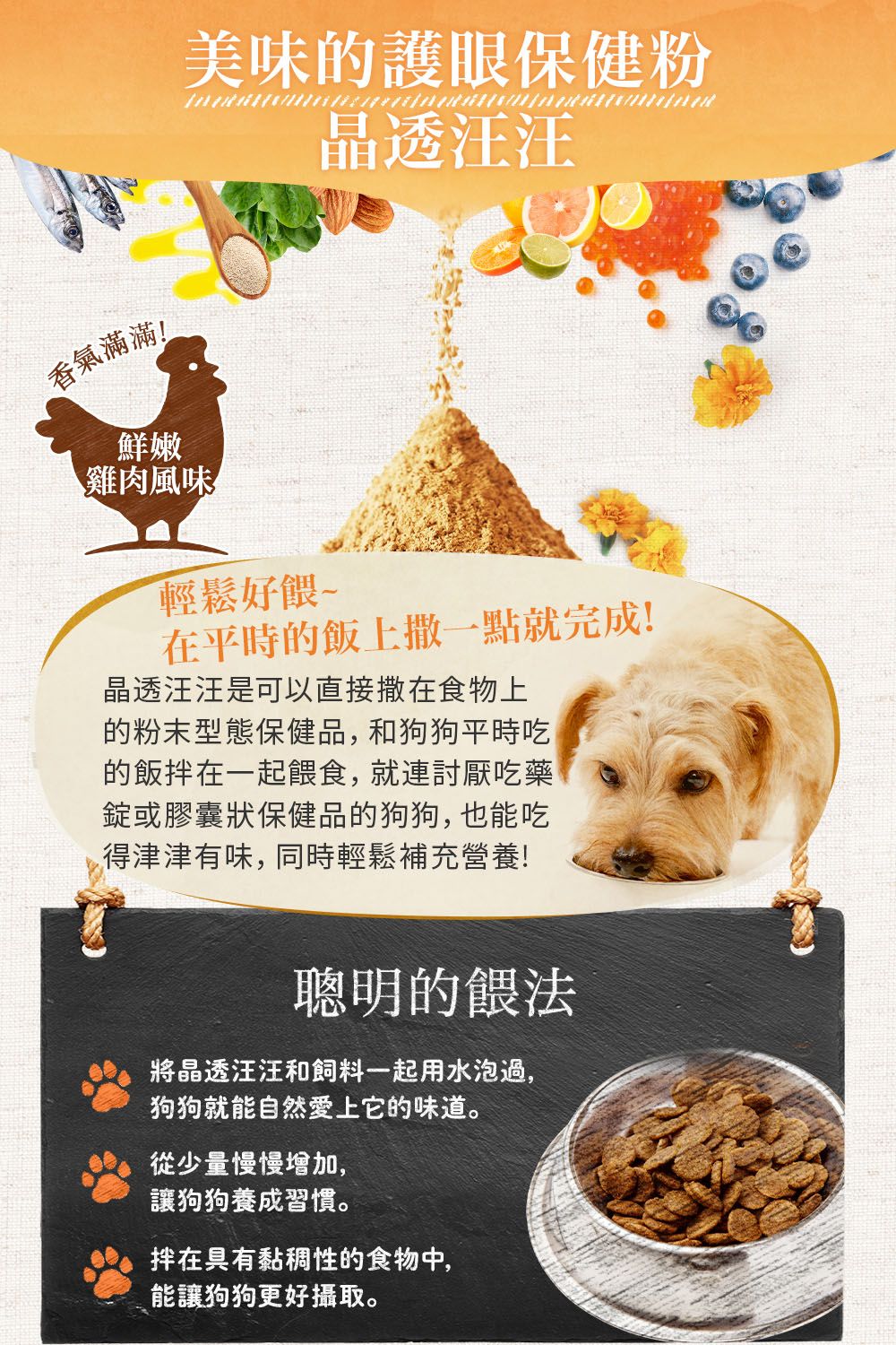 香氣滿滿!鮮嫩雞肉風味美味的護眼保健粉輕鬆好餵~晶透汪汪在平時的飯上撒一點就完成!晶透汪汪是可以直接撒在食物上的粉末型態保健品,和狗狗平時吃的飯在一起餵食,就連討厭吃藥錠或膠囊狀保健品的狗狗,也能吃得津津有味,同時輕鬆補充營養!聰明的餵法將晶透汪汪和飼料一起用水泡過,狗狗就能自然愛上它的味道。從少量慢慢增加,讓狗狗養成習慣。在具有黏稠性的食物中,能讓狗狗更好攝取。