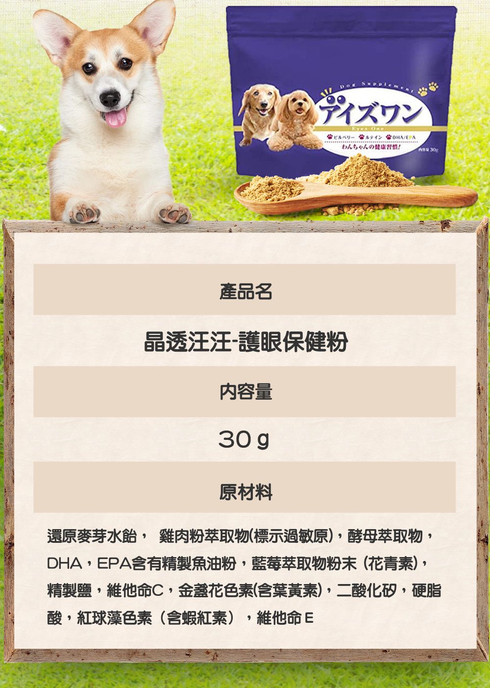 Suppleアイズワン  わんちゃんの健康 30產品名晶透汪汪-護眼保健粉內容量30 g原材料還原麥芽水, 雞肉粉萃取物(標示過敏原),酵母萃取物,DHA,EPA含有精製魚油粉,藍莓萃取物粉末(花青素),精製鹽,維他命C,金盞花色素(含葉黃素),二酸化矽,硬脂酸,紅球藻色素(含蝦紅素),維他命E