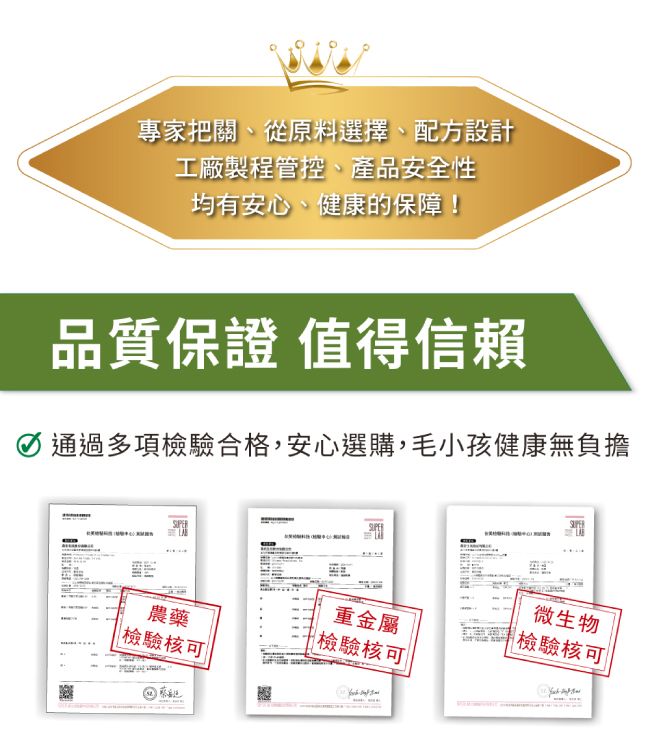 專家把關、從原料選擇、配方設計工廠製程管控、產品安全性均有安心、健康的保障!品質保證 值得信賴通過多項檢驗合格,安心選購,毛小孩健康無負擔農藥檢驗核可重金屬 檢驗核可微生物檢驗核可