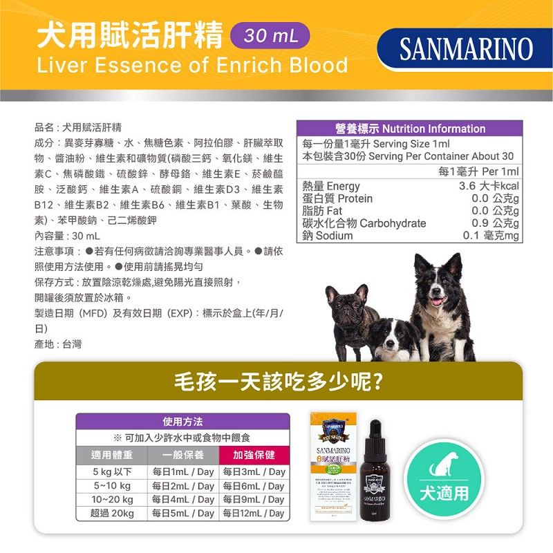 犬用賦活肝精 30 mLLiver Essence of Enrich BloodSANMARINO品名:犬用賦活肝精成分:異麥芽寡糖、水、焦糖色、阿拉伯膠、肝臟萃取物、醬油粉、維生素和礦物質(磷酸三鈣、氧化鎂、維生素C、焦磷酸鐵、硫酸鋅、酵母、維生素E、菸鹼醯胺、泛酸鈣、維生素A、硫酸銅、維生素D3、維生素B12、維生素B2、維生素B6、維生素B1、葉酸、生物素、苯甲酸鈉、己二烯酸鉀營養標示 Nutrition Information每一份量1毫升 Servin Size 本包裝含30份 Serving Per Container About 30每1毫升 Per 1ml熱量 Energy蛋白質 Protein脂肪 Fat3.6 大卡kcal0.0公克g0.0公克g碳水化合物 Carbohydrate鈉 Sodium0.9公克g0.1毫克mg注意事項: 若有任何病徵專業醫事人員。請依照使用方法使用。使用前請搖晃均勻內容量:30mL保存方式:放置陰涼乾燥處,避免陽光直接照射,開罐後須放置於冰箱。製造期(MFD)及有效日期(EXP):標示於盒上(年月/日)產地:台灣毛孩一天該吃多少呢?使用方法※ 可加入少許水中或食物中餵食適用體重5 kg 以下5~10kg10~20 kg超過20kg一般保養每日1mL / Day每日2mL/Day每日4mL / Day每日5mL / Day加強保健每日3mL/Day每日6mL/Day每日9mL/Day每日12mL/DaySANMARINO犬適用