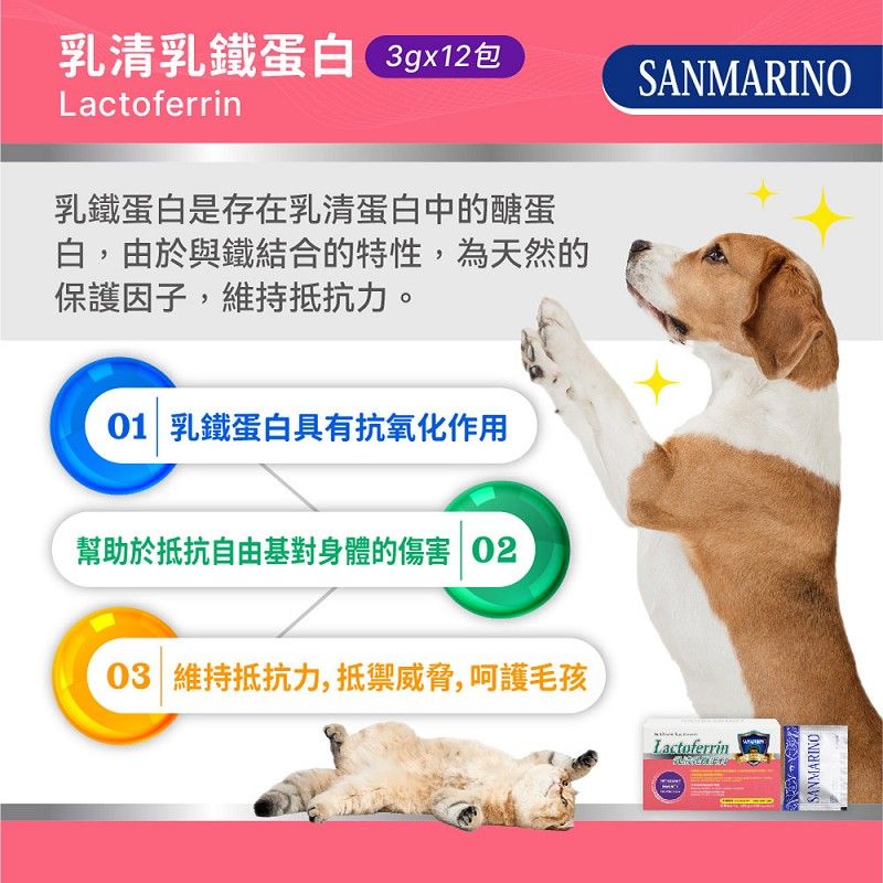 Lactoferrin乳清乳鐵蛋白3gx12包SANMARINO乳鐵蛋白是存在乳清蛋白中的醣蛋白,由於與鐵結合的特性,為天然的保護因子,維持抵抗力。01 乳鐵蛋白具有抗氧化作用幫助於抵抗自由基對身體的傷害 0203 維持抵抗力,抵禦威脅,呵護毛孩LactoferrinSANMARINO