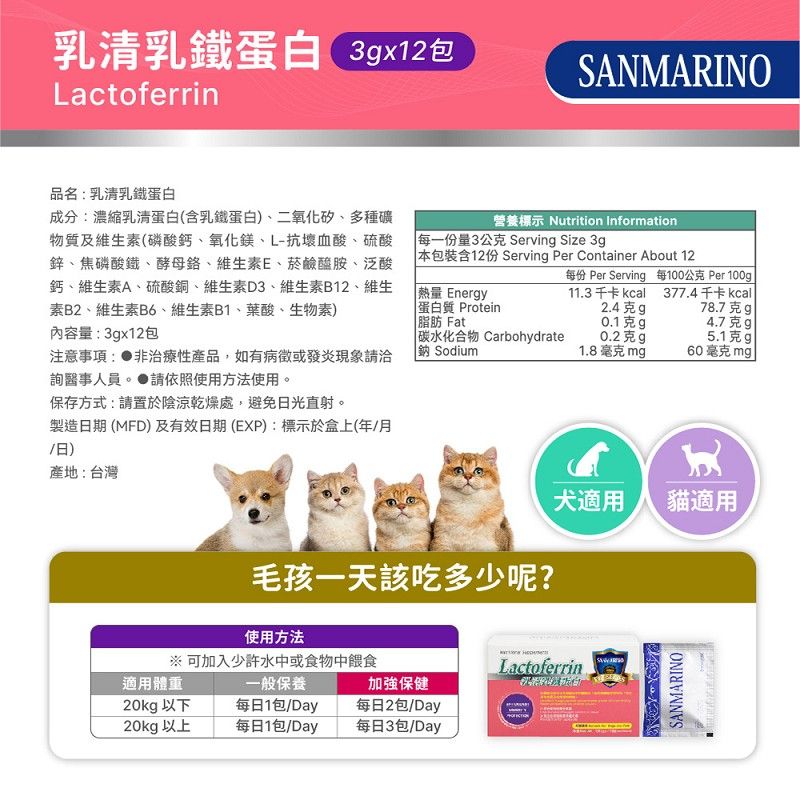 乳清乳鐵蛋白 3x12包LactoferrinSANMARINO品名:乳清乳鐵蛋白成分:濃縮乳清蛋白(含乳鐵蛋白)二氧化矽、多種礦物質及維生素(磷酸鈣、氧化鎂、L-抗壞血酸、硫酸鋅、焦磷酸鐵、酵母、維生素E、菸鹼醯胺、泛酸鈣、維生素A、硫酸銅、維生素D3、維生素12、維生素B2、維生素B6、維生素B1、葉酸、生物素)內容量:3gx12包營養標示 Nutrition Information 每一份量3公 Serving Size 3gp本包裝含12份 Serving Per Container About 12每份 Per Serving 每100公克 Per 100g熱量 Energy蛋白質 Protein11.3 千卡 kcal_377.4千卡 kcall2.4克g78.7克g脂肪 Fat0.1克g4.7克g 碳水化合物 Carbohydrate0.2克 g5.1克g注意事項:非治療性產品,如有病徵或發炎現象請洽詢醫事人員。 請依照使用方法使用。鈉 Sodium1.8毫克mg60毫克mg保存方式:請置於陰涼乾燥處,避免日光直射。製造日期 (MFD)及有效日期(EXP):標示於盒上(年月/B)產地:台灣毛孩一天該吃多少呢?使用方法可加入少許水中或食物中餵食適用體重20kg 以下20kg 以上一般保養每日1包/Day每日1包/Day加強保健每日2包/Day每日3包/Day犬適用貓適用LactoferrinSANMARINO