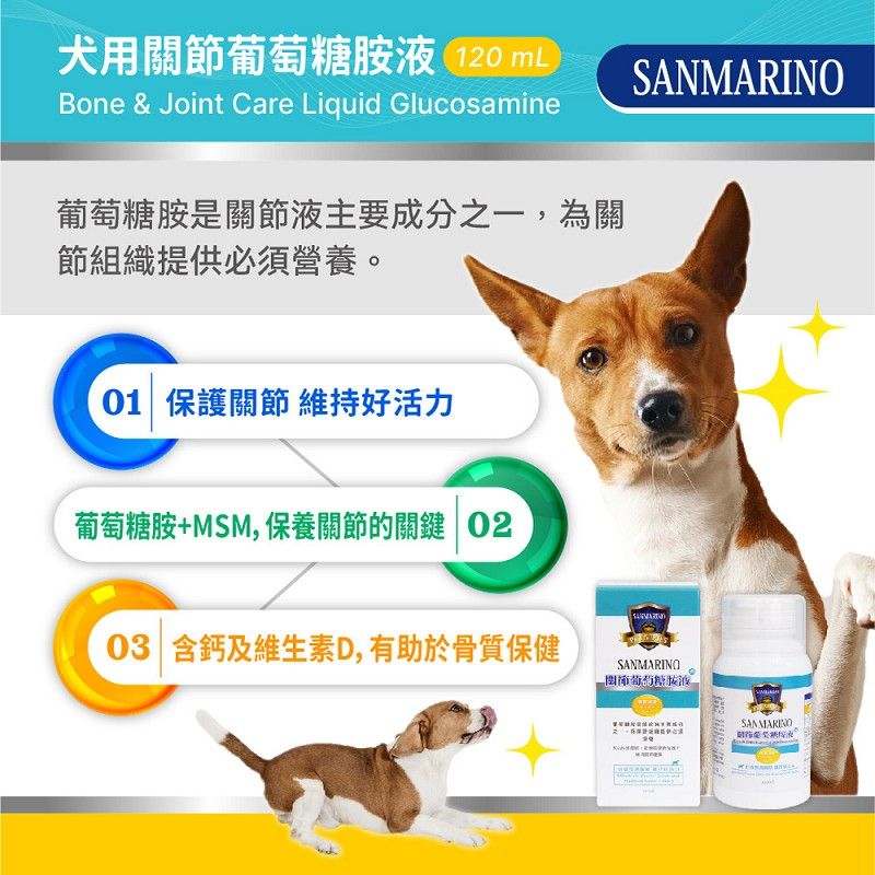 犬用關節葡萄糖胺液 120 mLSANMARINOBone & Joint Care Liquid Glucosamine葡萄糖胺是關節液主要成分之一,為關節組織提供必須營養。01 保護關節 維持好活力葡萄糖胺+MSM,保養關節的關鍵 0203 含鈣及維生素D,有助於骨質保健SANMARINOSAN MARINO