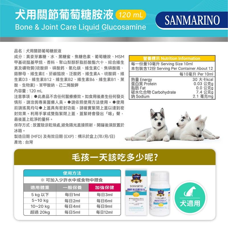 犬用關節葡萄糖胺液 120 mLBone & Joint Care Liquid GlucosamineSANMARINO品名犬用關節葡萄糖胺液成分:異麥芽寡糖、水、黑糖蜜、焦糖色素、葡萄糖胺、MSM甲基硫醯基甲烷、香料、聚山梨醇酐脂肪酸酯六十、綜合維生素及礦物質(硫酸鋅、磷酸鈣、氧化鎂、維生素C、焦磷酸鐵、酵母、維生素E、菸鹼醯胺、泛酸鈣、維生素A、硫酸銅、維生素D3、維生素B12、維生素B2、維生素B6、維生素B1、葉酸、生物素)、苯甲酸鈉、己二烯酸鉀內容量:120mL注意事項: 此產品不含任何醫療療效。如食用後產生任何發炎情形,洽詢專業醫療人員。請依照使用方法使用。使用前請均勻 上蓋具有密封功能,請確實緊閉上蓋以達到密封效果。利用手掌或雙指緊閉上蓋,蓋緊時會發出「喀」聲,最後蓋上乾淨的量杯。保存方式:放置陰涼乾燥處,避免陽光直接照射,開罐後須放置於冰箱。製造日期 (MFD)及有效日期(EXP):標示於盒上(年/月/日)產地:台灣營養標示 Nutrition Information每一份量10毫升 Serving Size 10ml本包裝含12份 Serving Per Container About 12每10毫升 Per 10ml熱量 Energy蛋白質 Protein脂肪 Fat30 大卡kcal0.03公克g0.0公克g碳水化合物 Carbohydrate鈉 Sodium7.4公克g2.1毫克mg毛孩一天該吃多少呢?使用方法※ 可加入少許水中或食物中餵食適用體重一般保養加強保健SANMARINO5 kg 以下5~10kg每日1ml每日3ml每日2ml每日6ml10~20 kg每日4ml每日9ml超過20kg每日5ml每日12ml犬適用