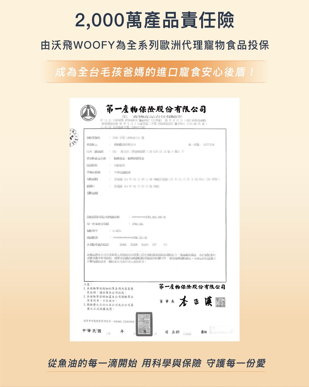 2000萬險由沃飛WOOFY為全系歐洲代理寵投成為全台毛孩爸媽的進口寵食安心盾!險股有限公司     一產物產責保督年9月1第    份有限公司任保物食品日每一次額   公司後已符合惟為確保權益列文件品公司注意:第一產物保險股份有限公司 本保險及附加批單各項內容需要更改時請洽商本公司批改,本保險單非加蓋本公司保險單出單專用章,不生效力。董事長 保險費之交付以本公司或分公司簽發之正式收據為憑。李正漠服務查詢電話:0800-288068中華民國日立於114從魚油的每一滴開始 用科學與保險 守護每一份愛