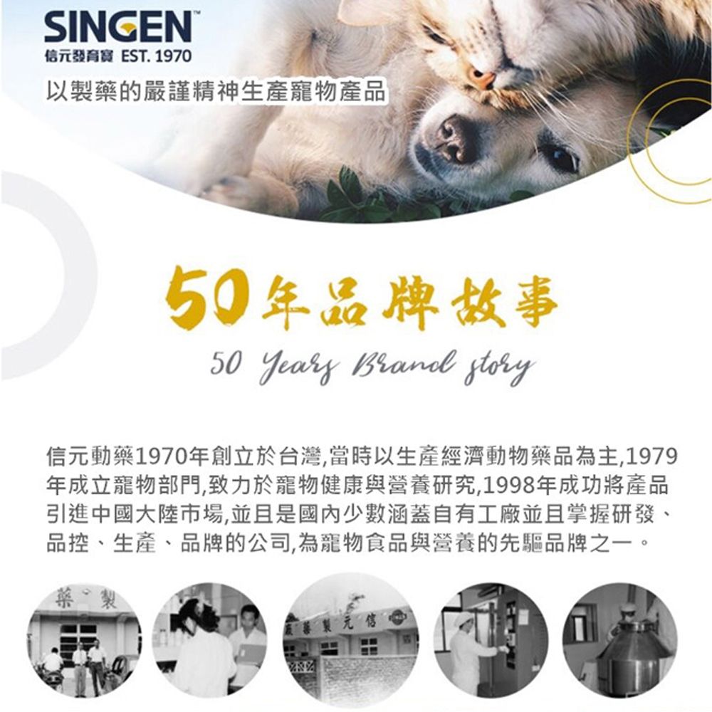 SINGEN信元發育 EST. 1970以製藥的嚴謹精神生產寵物產品年品牌故事50  Brand story信元動藥1970年創立於台灣,當時以生產經濟動物藥品為主,1979年成立寵物部門,致力於寵物健康與營養研究,1998年成功將產品引進中國大陸市場,並且是國內少數涵蓋自有工廠並且掌握研發、品控、生產、品牌的公司,為寵物食品與營養的先驅品牌之一。