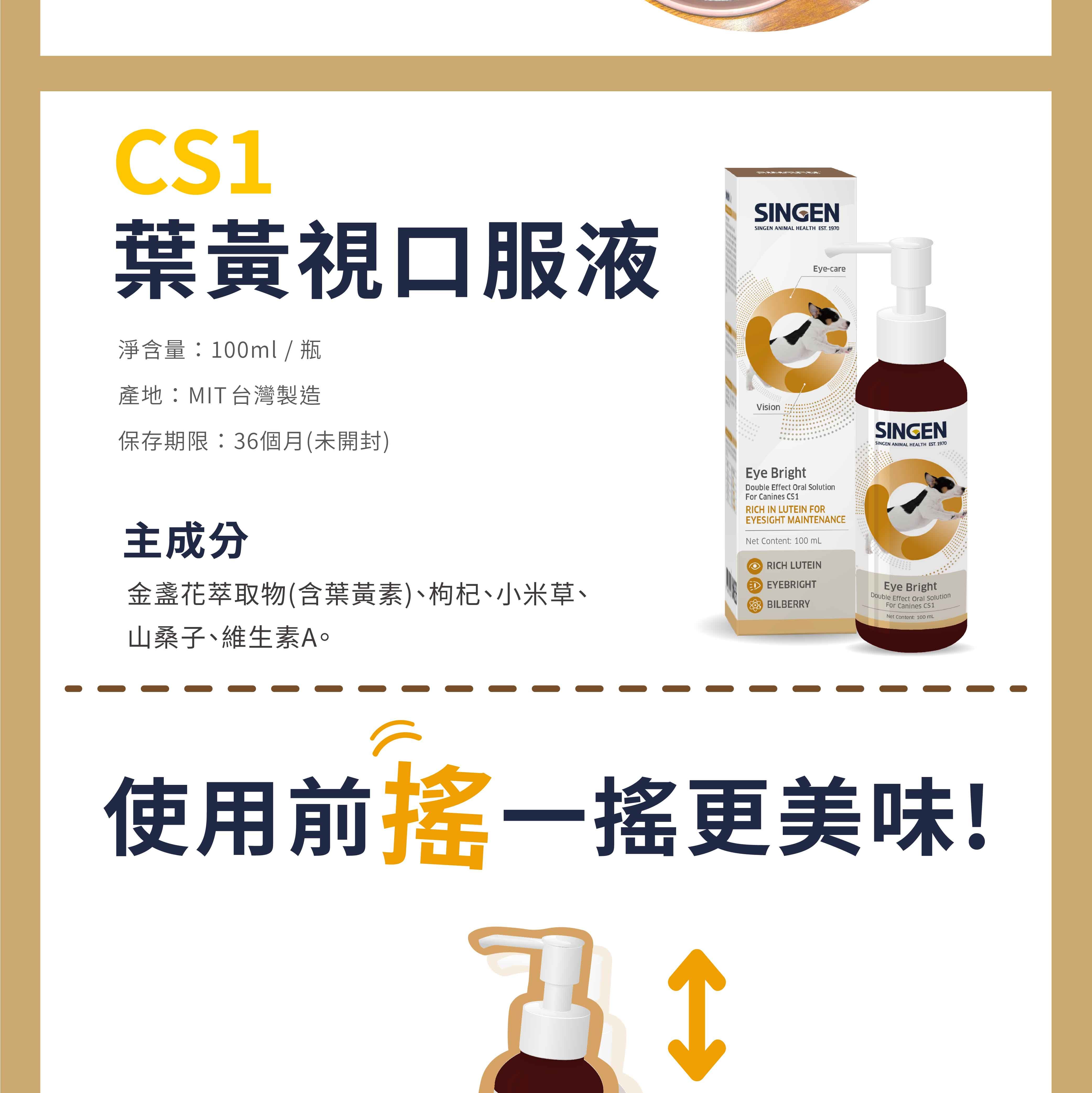CS葉黃視口服液淨含量:100ml / 瓶產地:MIT台灣製造保存期限:36個月(未開封)SINGENSINGEN ANIMAL HEALTH EST. 190VisionEye-care主成分金盞花萃取物(含葉黃素)、枸杞、小米草、山桑子、維生素A。Eye BrightDouble Effect Oral SolutionFor Canines CS1RICH IN LUTEIN FOREYESIGHT MAINTENANCENet Content: 100 RICH LUTEIN EYEBRIGHTBILBERRYSINGENSINGEN ANIMAL HEALTH EST. 1970Eye BrightDouble Effect Oral SolutionFor Canines CS1Net Content: 100 mL使用前搖一搖更美味!7 1