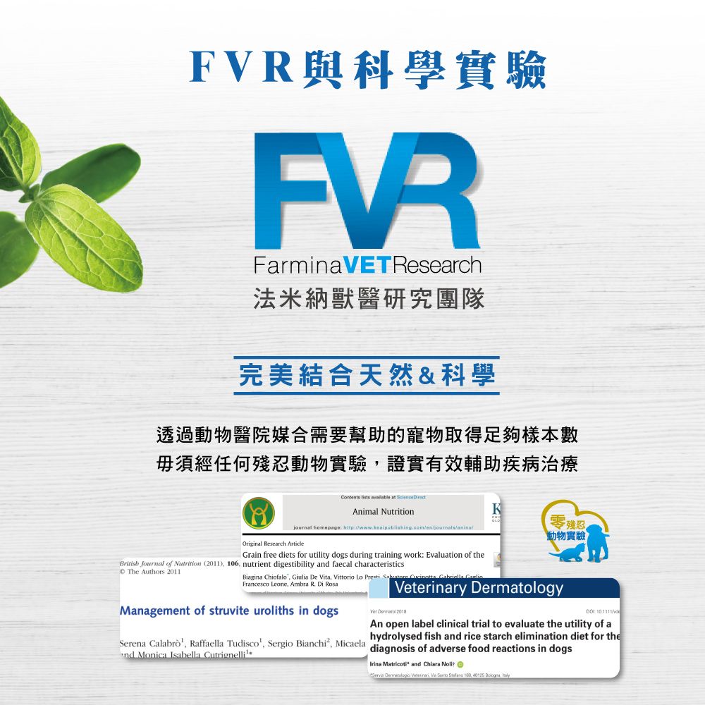 與科學實驗FVRFarminaVETResearch法米納獸醫研究團隊完美結合天然&科學透過動物醫院媒合需要幫助的寵物取得足夠樣本數毋須經任何殘忍動物實驗證實有效輔助疾病治療    Animal Nutritionjournal homepage Original Research ArticleKaninu零殘忍動物實驗Grain free diets for utility dogs during training work Evaluation of the Journal of Nutrition (2011)  nutrient digestibility and faecal characteristics The Authors 2011Biagina Chiofalo Giulia De Vita Vittorio Lo    Cabriella Francesco Leone Ambra R Di Management of struvite uroliths in dogserinary DermatologyVet  : /An open label clinical trial to evaluate the utility of ahydrolysed fish and rice starch elimination diet for theSerena Calabro Raffaella Tudisco, Sergio Bianchi, Micaela diagnosis of adverse food reactions in dogsnd Monica Isabella Cutrignelli.Irina Matricoti and Chiara        40125 ,