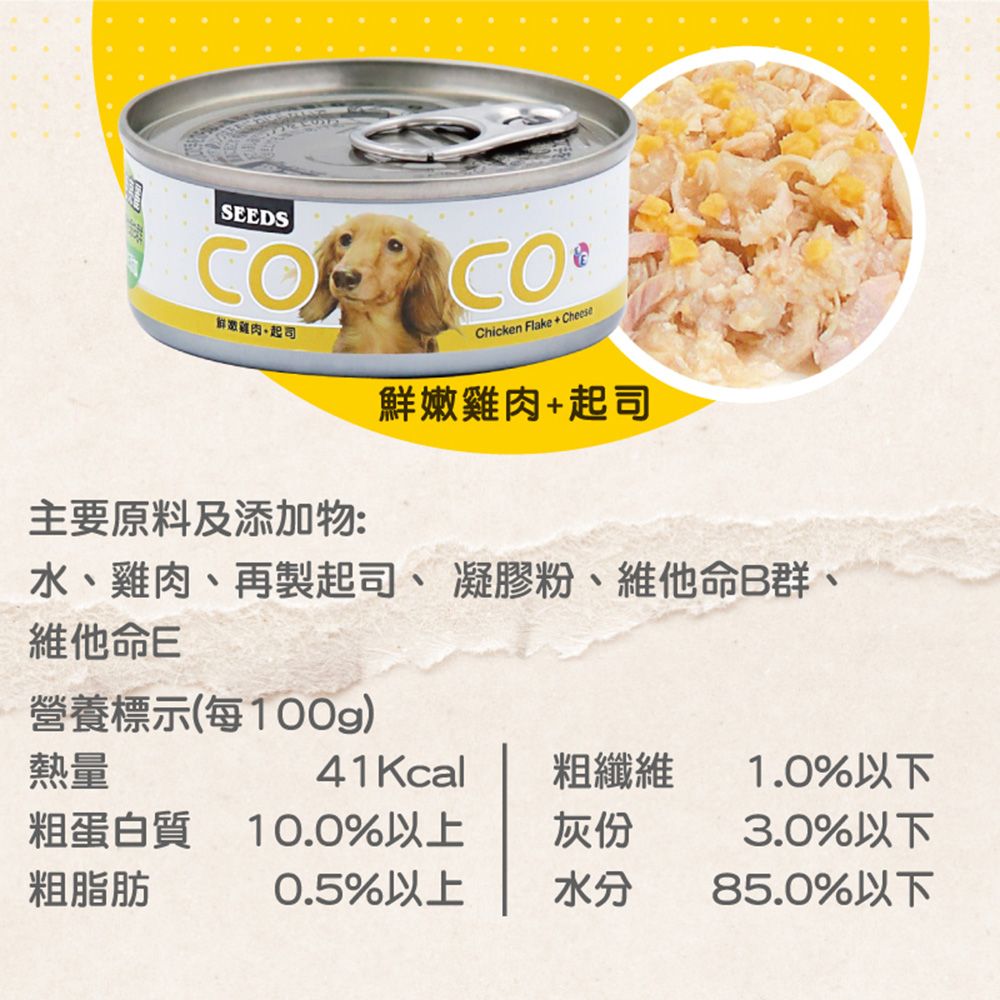 SEEDSCOCO起司Chicken Flake Cheese鮮嫩雞肉+起司主要原料及添加物:水、雞肉、再製起司、凝膠粉、維他命B群、維他命E營養標示(每100g)熱量41Kcal粗纖維1.0%以下粗蛋白質10.0%以上灰份3.0%以下粗脂肪0.5%以上水分85.0%以下