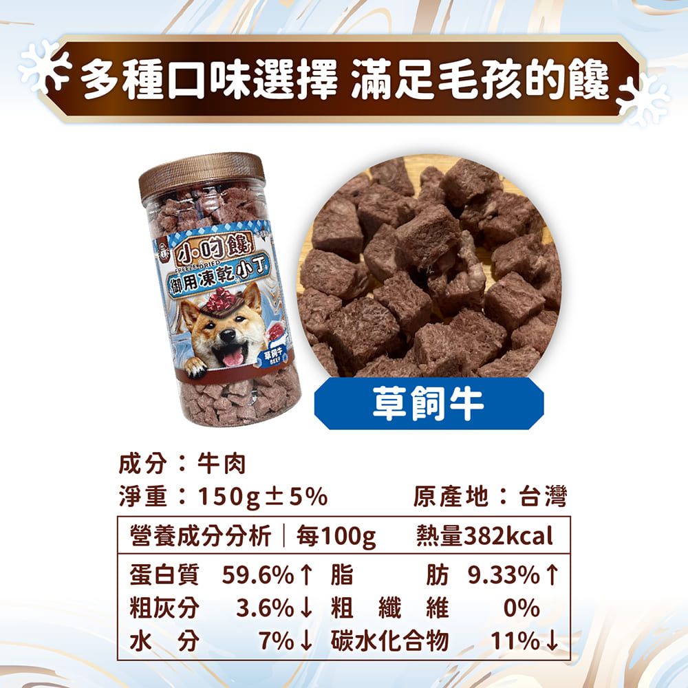 多種口味選擇 滿足毛孩 御用凍乾小草飼牛成分:牛肉淨重:150g±5原產地:台灣營養成分分析 每100g|熱量382kcal蛋白質 59.6%脂肪 9.33%↑粗灰分 3.6%粗纖維 0%水分7%↓ 碳水化合物11%↓