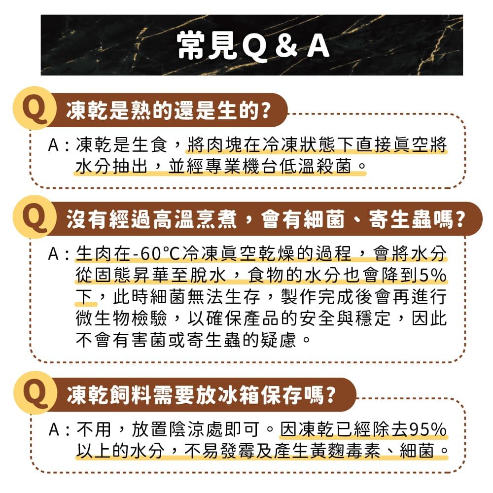 常見Q&A 凍乾是熟的還是生的?A : 凍乾是生食,將肉塊在冷凍狀態下直接眞空將水分抽出,並經專業機台低溫殺菌。 沒有經過高溫烹煮,會有細菌、寄生蟲嗎?A: 生肉在-60℃冷凍眞空乾燥的過程,會將水分從固態昇華至脫水,食物的水分也會降到5%下,此時細菌無法生存,製作完成後會再進行微生物檢驗,以確保產品的安全與穩定,因此不會有害菌或寄生蟲的疑慮。 凍乾飼料需要放冰箱保存嗎?A : 不用,放置陰涼處即可。因凍乾已經除去95%以上的水分,不易發霉及產生黃麴毒素、細菌。