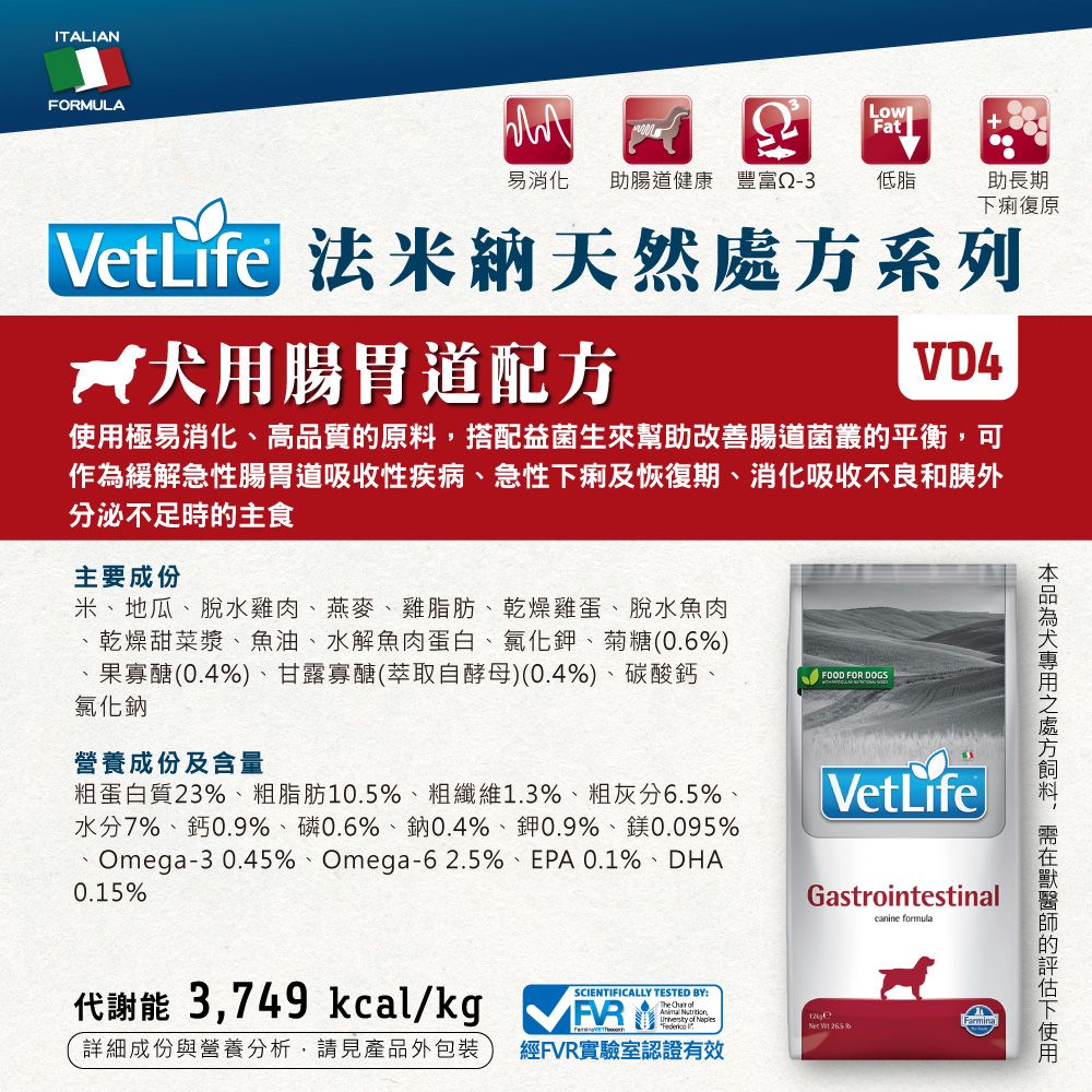 ITALIANFORMULAFatVetLife易消化 助腸道健康 豐富低脂助長期痢復原 法米納天然系列用腸胃道配方VD4極易消化、高品質原料搭配益菌生來幫助改善腸道菌叢的平衡,可作為緩解急性腸胃道吸收性疾病、急性下痢及恢復期、消化吸收不良和胰外分泌不足時的主食主要成份米、地瓜、脫水雞肉、燕麥、雞脂肪、乾燥雞蛋、脫水魚肉乾燥甜菜漿、魚油、水解魚肉蛋白、氯化鉀、菊糖(0.6%)果寡醣(0.4%)、甘露寡醣(萃取自酵母)(0.4%)、碳酸鈣、氯化鈉營養成份及含量粗蛋白質23%、粗脂肪10.5%、粗纖維1.3%、粗灰分6.5%水分7%、鈣0.9%、磷0.6%、鈉0.4%、鉀0.9%、鎂0.095%Omega-3 0.45%、Omega-62.5%、EPA 0.1%、DHA0.15%FOOD FOR DOGSVetLifeGastrointestinalcanine formula代謝能 3,749 kcal/kgSCIENTIFICALLY TESTED BY:        詳細成份與營養分析,請見產品外包裝經FVR實驗室認證有效犬處方,的下使用