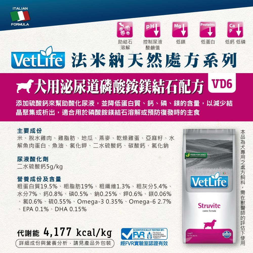 ITALIANFORMULAMgProteins助結石溶解控制尿液酸鹼值低鎂低蛋白低鈣 低磷VetLife 法米納天然系列 用泌尿道磷酸銨鎂結石配方 VD6添加硫酸鈣來幫助酸化尿液並降低蛋白質鈣磷、鎂含量以減少結晶聚集或析出,適合用於磷酸銨鎂結石溶解或預防復發時的主食主要成份米、脫水雞肉、雞脂肪、地瓜、燕麥、乾燥雞蛋、亞麻籽、水解魚肉蛋白、魚油、氯化鉀、二水硫酸鈣、碳酸鈣、氯化鈉FOOD FOR DOGS尿液酸化劑二水硫酸鈣5g/kg營養成份及含量VetLife粗蛋白質19.5%、粗脂肪19%、粗纖維1.3%、粗灰分5.4%、水分7%、鈣0.8%、磷0.5%、鈉0.25%、鉀0.6%、鎂0.06%氯0.6%、硫0.55%、Omega-30.35%、Omega-62.7%EPA 0.1%、DHA 0.15%Struvitecanine formula代謝能 4,177 kcal/kg SCIENTIFICALLY TESTED BY:The   ,   of 詳細成份與營養分析,請見產品外包裝經FVR實驗室認證有效處方,的