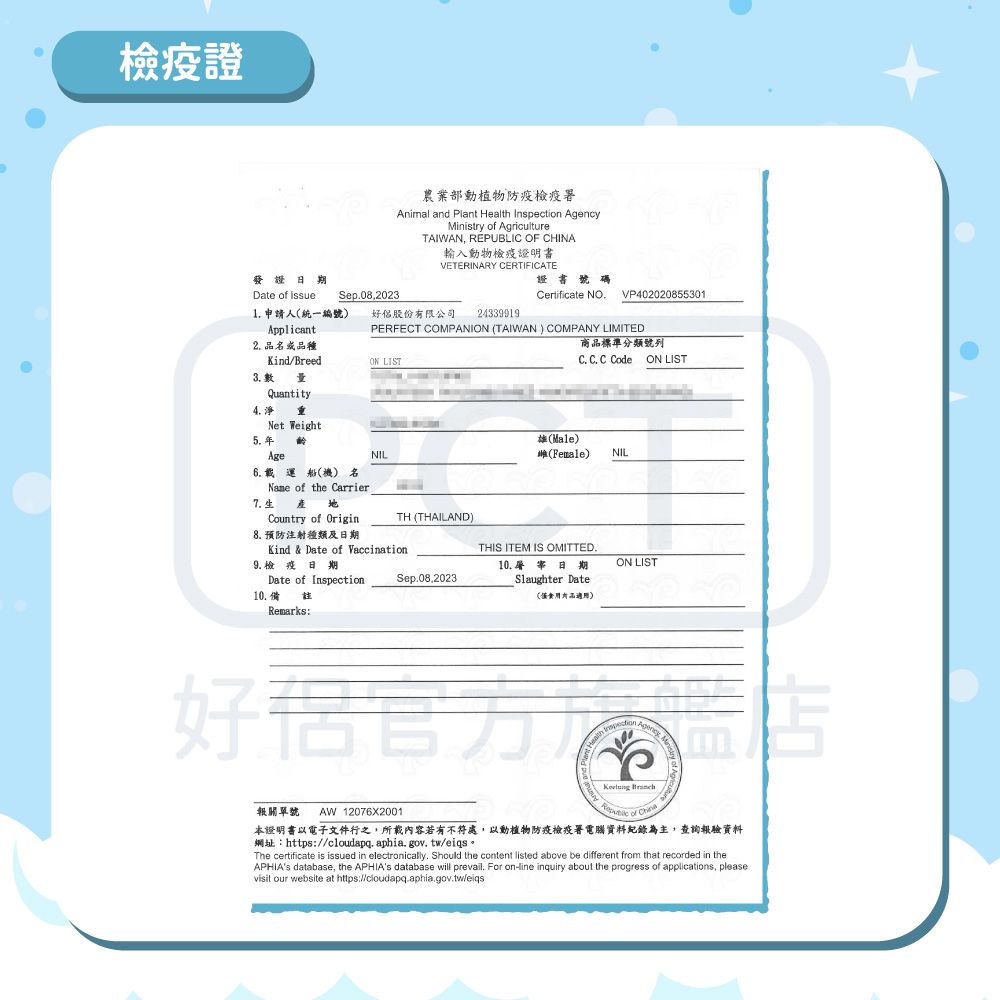 檢疫證農業部動植物防疫檢疫Animal and Plant Health nspection AgencyMistry of AgricultureTAIWAN, REPUBLIC OF CHINA輸入動物檢疫證明書VETERINARY CERTIFICATE發證Date of  Sep082023Certificate NOVP4020208553011 申請人統一編號)好股份限公司24339919Applicant2. 品種PERFECT COMPANION TAIWAN) COMPANY LIMITEDON LIST商品標準分類號列C. C. C Code ON LISTKind/Breed3. IQuantity4.  Net WeightAgeNIL(Male)(Female)NIL6. 載運船(機) 名 of the Carrier7.生Country of Origin8. 預防注射種類及日期TH (THAILAND)Kind & Date of VaccinationDate of Inspection9.檢疫 日期10.備註Remarks:THIS ITEM IS OMITTED.Sep.08.202310.  日期(有品適用)Slaughter DateON LIST好 報關單號 AW 12076X2001本證明書以電子文件行之,所載內容若有不符處,以動植物防疫檢疫署電腦資料紀錄為主,查詢報驗資料網址:https://cloudapq.aphia.gov.tw/eiqs。The certificate is issued in electronically. Should the content listed above be different from that recorded in theAPHIAs database, the APHIAs database will prevail. For online inquiry about the progress of applications, pleasevisit our website at https://cloudapq.aphia.gov.tw/eiqs
