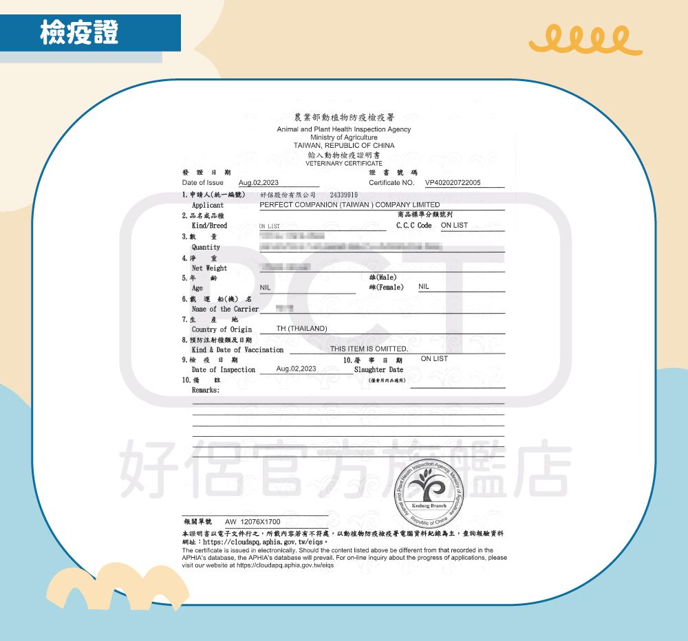 檢證農業部動植物防疫檢疫署Animal and Plant Health Inspection Ministry of AgricultureTAIWAN REPUBLIC OF CHINA輸入動物檢疫證明書VETERINARY CERTIFICATE證書號碼Date of Issue Aug022023Certificate NOVP4020207220051 申請人統一編號Applicant好股份有限公司 243399192 品或品種Kind/Breed QuantityNet WeightPERFECT COMPANION (TAIWAN) COMPANY LIMITEDON LIST商品標準分類號列C. C. C Code ON LIST()(Female)NILAge船(機) 名Name of the Carrier7.Country of Origin8. 預防注射種類及NILTH (THAILAND)Kind & Date of Vaccination9. 檢 疫Date of Inspection10.備Remarks:THIS ITEM IS OMITTED.Aug.02,202310. 日期Slaughter DateON LIST(僅食用肉品適用)Agency, M好 店報關單號 AW 12076X1700 本證明書以電子文件行之,所載內容若有不符處,以動植物防疫檢疫署電腦資料紀錄為主,查詢報驗資料網址:https://cloudapq. aphia.gov.tw/eiqsThe certificate is issued in electronically. Should the content listed above be different from that recorded in theAPHIAs database, the APHIAs database will prevaill. For on-line inquiry about the progress of applications, pleasevisit our website at https://cloudapq.aphia.gov.tw/eiqs